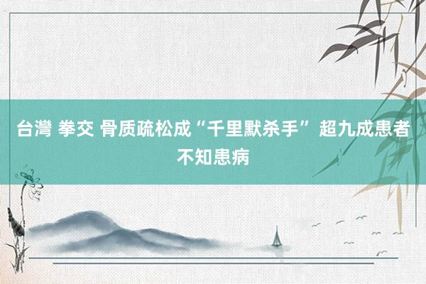 台灣 拳交 骨质疏松成“千里默杀手” 超九成患者不知患病