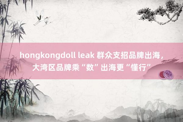 hongkongdoll leak 群众支招品牌出海，大湾区品牌乘“数”出海更“懂行”