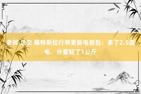 老师 足交 曝特斯拉行将更新电板包：多了2.5度电、分量轻了1公斤