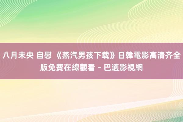 八月未央 自慰 《蒸汽男孩下载》日韓電影高清齐全版免費在線觀看 - 巴適影視網