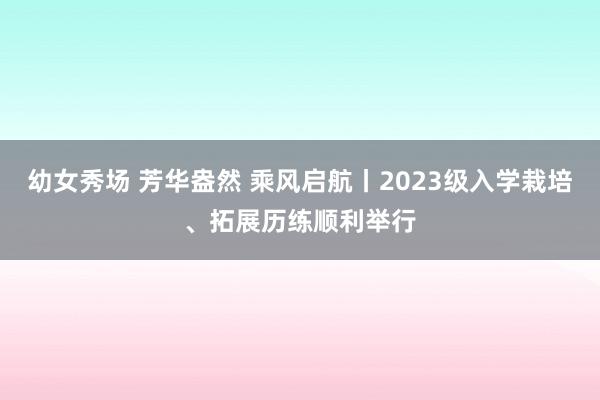 幼女秀场 芳华盎然 乘风启航丨2023级入学栽培、拓展历练顺利举行