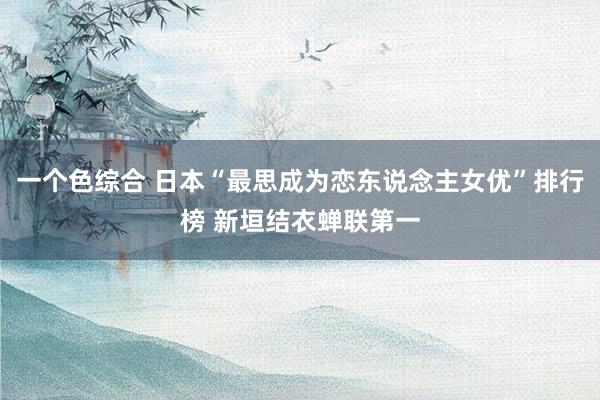 一个色综合 日本“最思成为恋东说念主女优”排行榜 新垣结衣蝉联第一