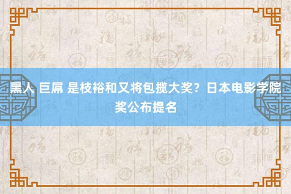 黑人 巨屌 是枝裕和又将包揽大奖？日本电影学院奖公布提名