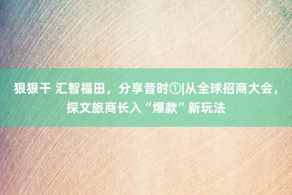 狠狠干 汇智福田，分享昔时①|从全球招商大会，探文旅商长入“爆款”新玩法