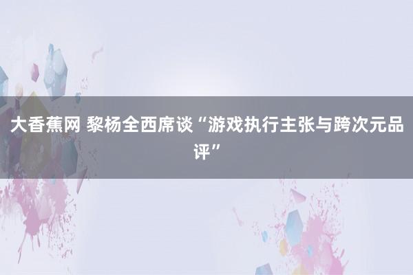 大香蕉网 黎杨全西席谈“游戏执行主张与跨次元品评”