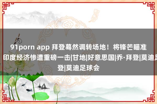 91porn app 拜登蓦然调转场地！将锋芒瞄准莫迪？印度经济惨遭重磅一击|甘地|好意思国|乔·拜登|莫迪足球会