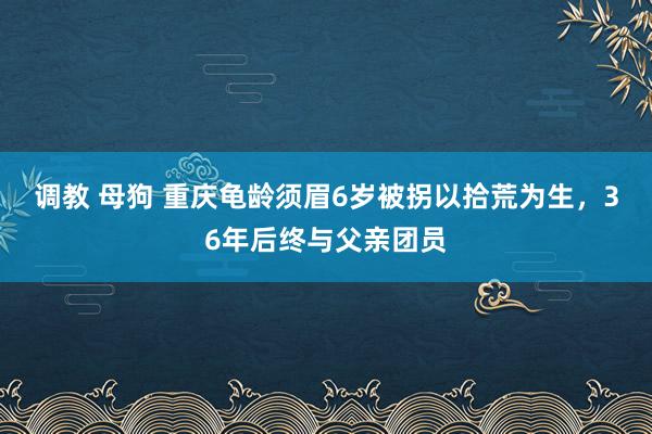 调教 母狗 重庆龟龄须眉6岁被拐以拾荒为生，36年后终与父亲团员