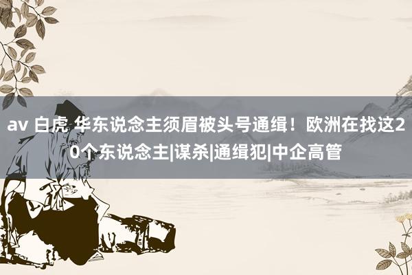 av 白虎 华东说念主须眉被头号通缉！欧洲在找这20个东说念主|谋杀|通缉犯|中企高管