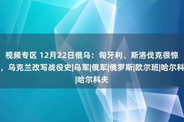 视频专区 12月22日俄乌：匈牙利、斯洛伐克很惊悸，乌克兰改写战役史|乌军|俄军|俄罗斯|欧尔班|哈尔科夫